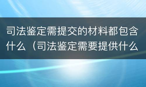 司法鉴定需提交的材料都包含什么（司法鉴定需要提供什么材料）