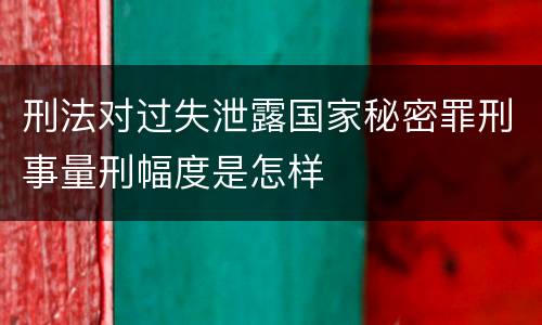 刑法对过失泄露国家秘密罪刑事量刑幅度是怎样