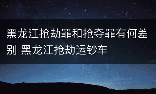 黑龙江抢劫罪和抢夺罪有何差别 黑龙江抢劫运钞车