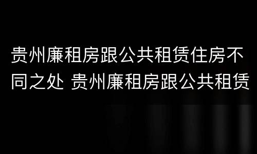 贵州廉租房跟公共租赁住房不同之处 贵州廉租房跟公共租赁住房不同之处有哪些