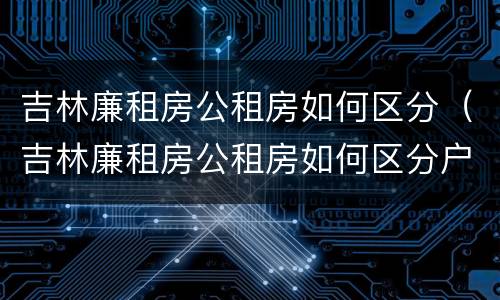 吉林廉租房公租房如何区分（吉林廉租房公租房如何区分户型）