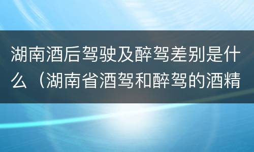 湖南酒后驾驶及醉驾差别是什么（湖南省酒驾和醉驾的酒精度标准）