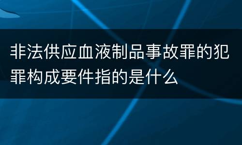 非法供应血液制品事故罪的犯罪构成要件指的是什么