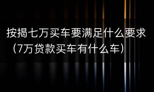 按揭七万买车要满足什么要求（7万贷款买车有什么车）