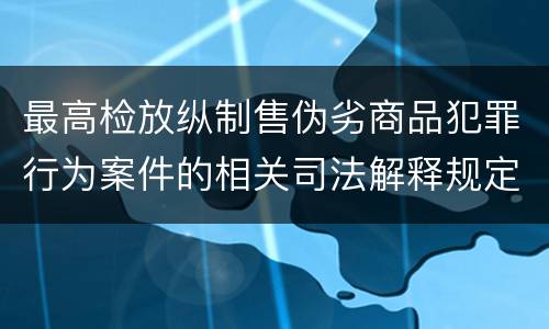 最高检放纵制售伪劣商品犯罪行为案件的相关司法解释规定有哪些主要内容