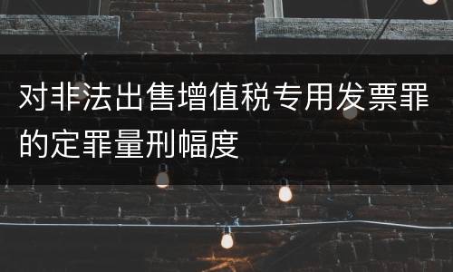 对非法出售增值税专用发票罪的定罪量刑幅度