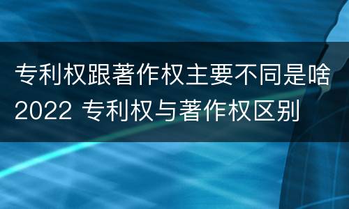 专利权跟著作权主要不同是啥2022 专利权与著作权区别