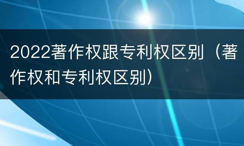 2022著作权跟专利权区别（著作权和专利权区别）