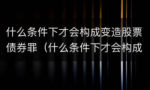 什么条件下才会构成变造股票债券罪（什么条件下才会构成变造股票债券罪的行为）