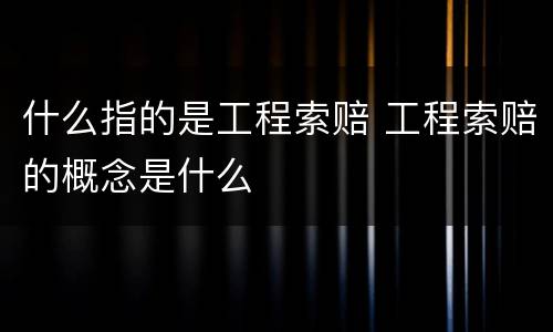 什么指的是工程索赔 工程索赔的概念是什么