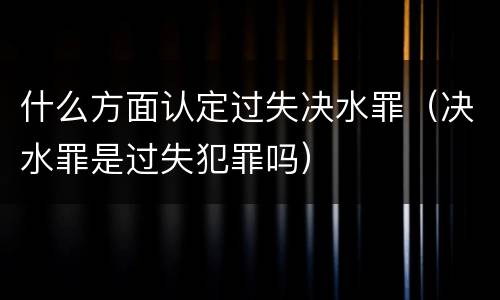 什么方面认定过失决水罪（决水罪是过失犯罪吗）