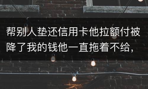 帮别人垫还信用卡他拉额付被降了我的钱他一直拖着不给，我该怎么办16000