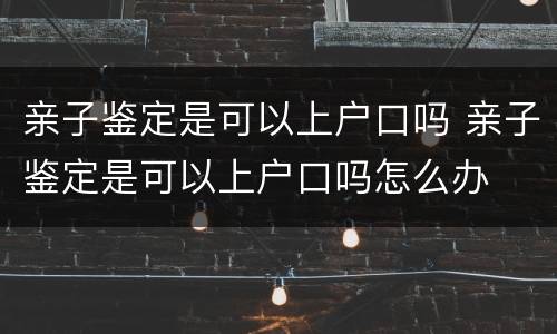 亲子鉴定是可以上户口吗 亲子鉴定是可以上户口吗怎么办