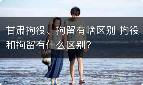 甘肃拘役、拘留有啥区别 拘役和拘留有什么区别?