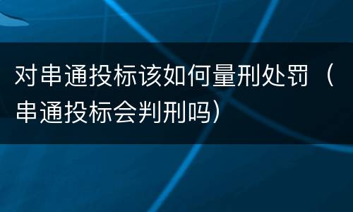 对串通投标该如何量刑处罚（串通投标会判刑吗）