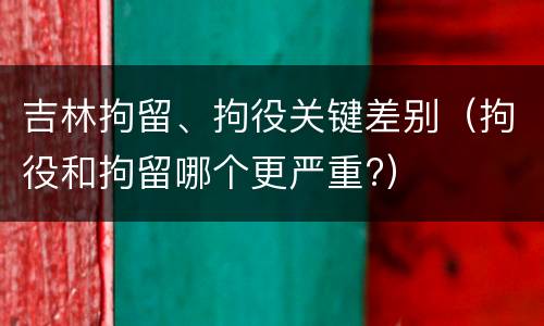 吉林拘留、拘役关键差别（拘役和拘留哪个更严重?）