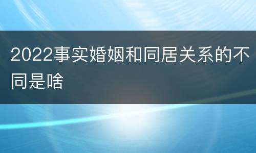 2022事实婚姻和同居关系的不同是啥