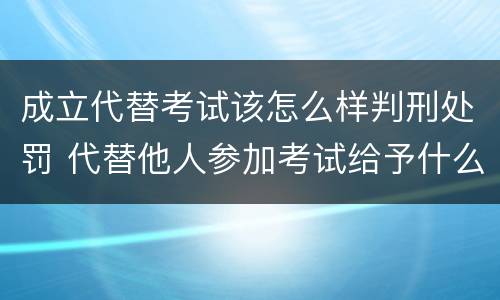 成立代替考试该怎么样判刑处罚 代替他人参加考试给予什么处分