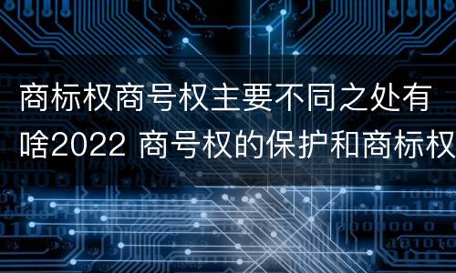 商标权商号权主要不同之处有啥2022 商号权的保护和商标权的保护一样是全国性范围的