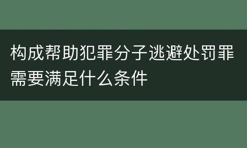 构成帮助犯罪分子逃避处罚罪需要满足什么条件