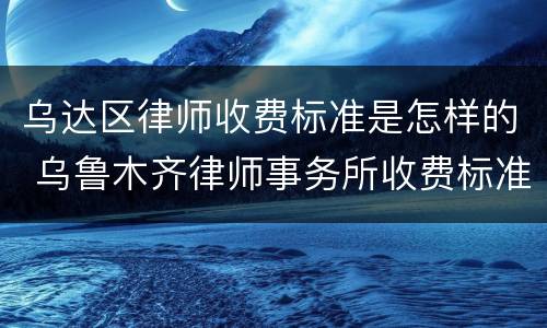 乌达区律师收费标准是怎样的 乌鲁木齐律师事务所收费标准