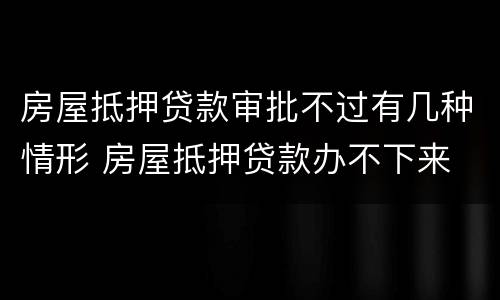 房屋抵押贷款审批不过有几种情形 房屋抵押贷款办不下来