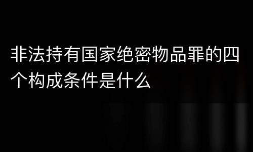 非法持有国家绝密物品罪的四个构成条件是什么