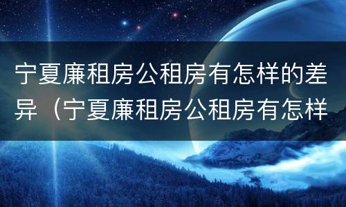 宁夏廉租房公租房有怎样的差异（宁夏廉租房公租房有怎样的差异呢）