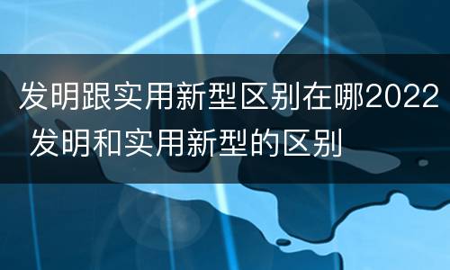 发明跟实用新型区别在哪2022 发明和实用新型的区别