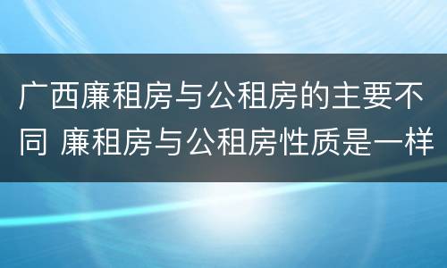 广西廉租房与公租房的主要不同 廉租房与公租房性质是一样的吗