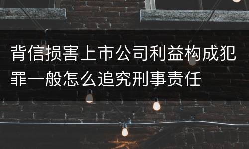 背信损害上市公司利益构成犯罪一般怎么追究刑事责任