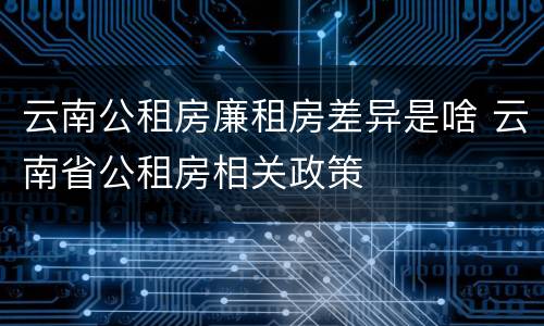 云南公租房廉租房差异是啥 云南省公租房相关政策