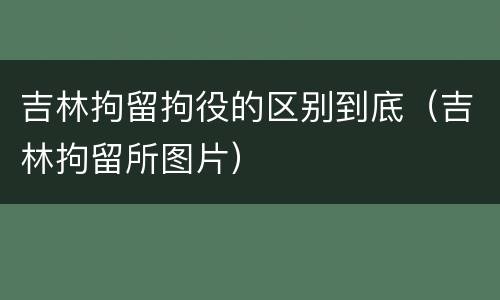 吉林拘留拘役的区别到底（吉林拘留所图片）