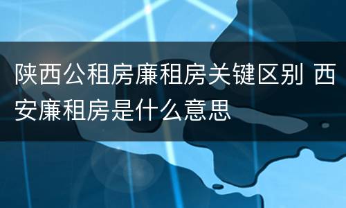 陕西公租房廉租房关键区别 西安廉租房是什么意思