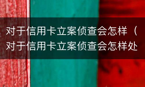 对于信用卡立案侦查会怎样（对于信用卡立案侦查会怎样处罚）