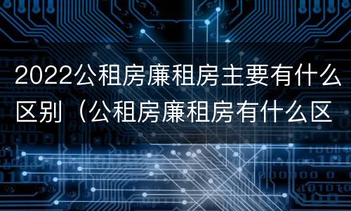 2022公租房廉租房主要有什么区别（公租房廉租房有什么区别?）