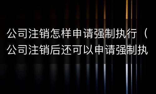 公司注销怎样申请强制执行（公司注销后还可以申请强制执行吗）