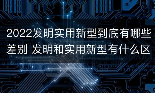 2022发明实用新型到底有哪些差别 发明和实用新型有什么区别