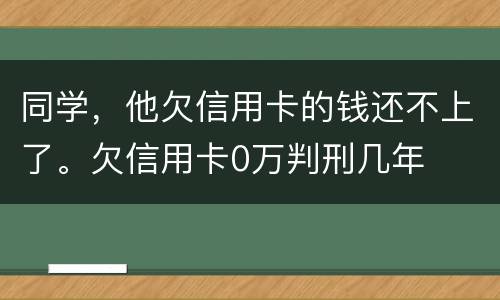 同学，他欠信用卡的钱还不上了。欠信用卡0万判刑几年