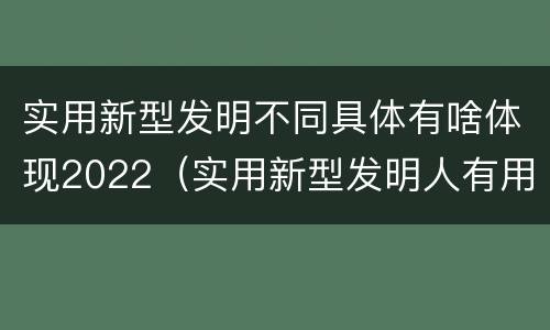 实用新型发明不同具体有啥体现2022（实用新型发明人有用吗）