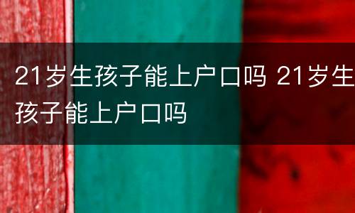 21岁生孩子能上户口吗 21岁生孩子能上户口吗