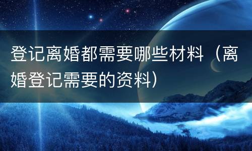 登记离婚都需要哪些材料（离婚登记需要的资料）