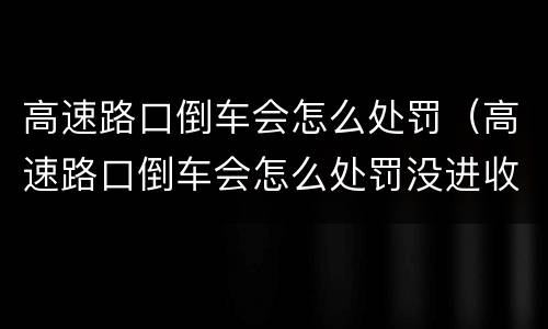 高速路口倒车会怎么处罚（高速路口倒车会怎么处罚没进收费站）