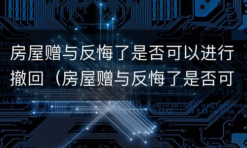 房屋赠与反悔了是否可以进行撤回（房屋赠与反悔了是否可以进行撤回申请）