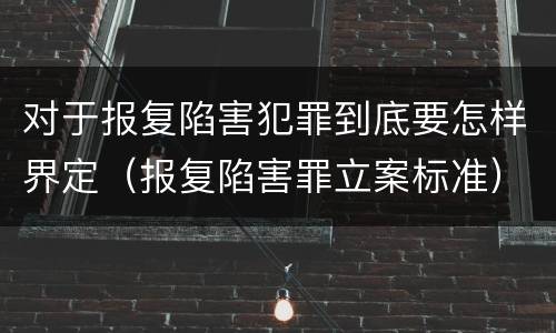 对于报复陷害犯罪到底要怎样界定（报复陷害罪立案标准）