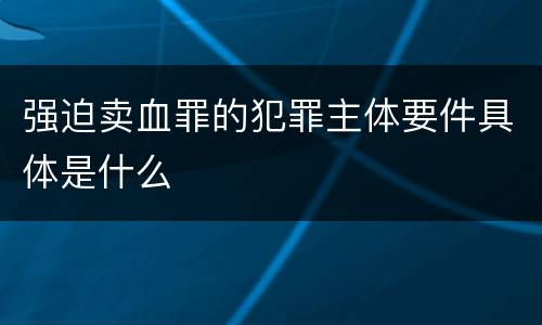 强迫卖血罪的犯罪主体要件具体是什么