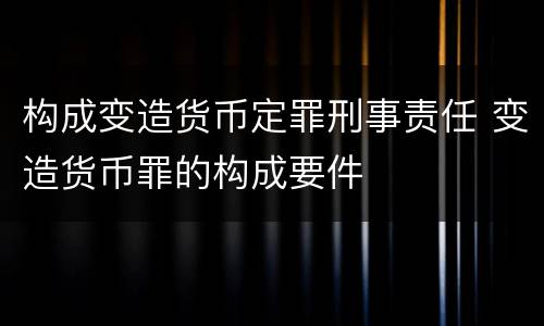 构成变造货币定罪刑事责任 变造货币罪的构成要件