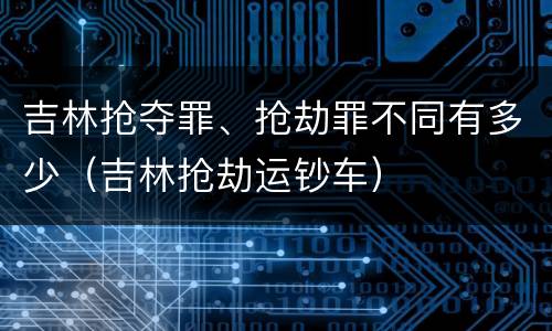 吉林抢夺罪、抢劫罪不同有多少（吉林抢劫运钞车）