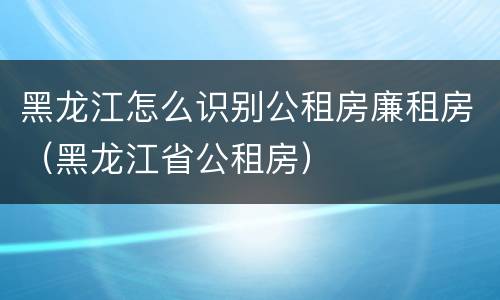 黑龙江怎么识别公租房廉租房（黑龙江省公租房）