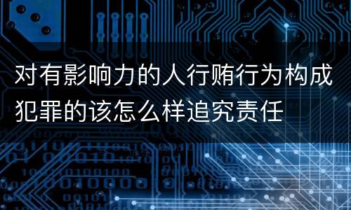 对有影响力的人行贿行为构成犯罪的该怎么样追究责任